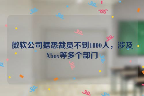 微软公司据悉裁员不到1000人，涉及Xbox等多个部门