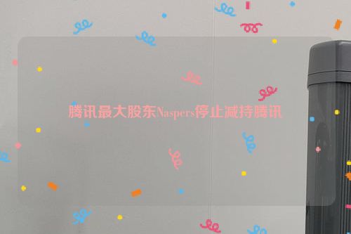 腾讯最大股东Naspers停止减持腾讯