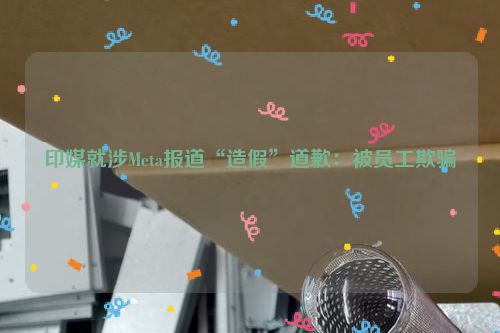 印媒就涉Meta报道“造假”道歉：被员工欺骗